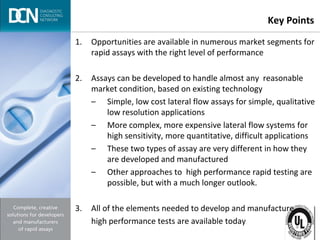 Complete, creative solutions for developers and manufacturers of rapid assays
Key Points
1. Opportunities are available in numerous market segments for
rapid assays with the right level of performance
2. Assays can be developed to handle almost any reasonable
market condition, based on existing technology
– Simple, low cost lateral flow assays for simple, qualitative
low resolution applications
– More complex, more expensive lateral flow systems for
high sensitivity, more quantitative, difficult applications
– These two types of assay are very different in how they
are developed and manufactured
– Other approaches to high performance rapid testing are
possible, but with a much longer outlook.
3. All of the elements needed to develop and manufacture
high performance tests are available today
 