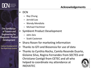 Complete, creative solutions for developers and manufacturers of rapid assays
Acknowledgements
• DCN
– Roy Chung
– Jerrold Loo
– Wendy Mendiola
– Michael Fiechtner
• Symbient Product Development
– John Zeis
– Scott Castenon
• Shara Rosen for marketing information
• Thanks to GTI and Biosensia for use of data
• Thanks to Cynthia Rocha, Camila Resende Duarte,
Gislaine Silva, Regina Fernandes from SECTES and
Christiane Contigli from CETEC and all who
helped to coordinate my attendance at
INOVATEC
 
