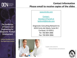 Complete, creative solutions for developers and manufacturers of rapid assays
www.dcndx.com
Contact :
Brendan O’Farrell at
bofarrell@dcndx.com
Diagnostic Consulting Network Inc
6354 Corte del Abeto, Suite B-C
Carlsbad, CA 92011
Tel: 760-804-3886
Fax: 760-804-3866
Contact Information
Please email to receive copies of the slides
 