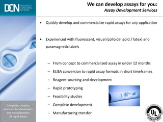 Complete, creative solutions for developers and manufacturers of rapid assays
• Quickly develop and commercialize rapid assays for any application
• Experienced with fluorescent, visual (colloidal gold / latex) and
paramagnetic labels
– From concept to commercialized assay in under 12 months
– ELISA conversion to rapid assay formats in short timeframes
– Reagent sourcing and development
– Rapid prototyping
– Feasibility studies
– Complete development
– Manufacturing transfer
We can develop assays for you:
Assay Development Services
 