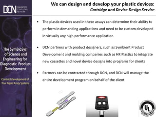 Complete, creative solutions for developers and manufacturers of rapid assays
• The plastic devices used in these assays can determine their ability to
perform in demanding applications and need to be custom developed
in virtually any high performance application
• DCN partners with product designers, such as Symbient Product
Development and molding companies such as HK Plastics to integrate
new cassettes and novel device designs into programs for clients
• Partners can be contracted through DCN, and DCN will manage the
entire development program on behalf of the client
We can design and develop your plastic devices:
Cartridge and Device Design Service
 