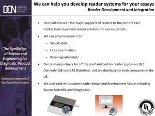 Complete, creative solutions for developers and manufacturers of rapid assays
• DCN partners with the major suppliers of readers to the point of care
marketplace to provide reader solutions for our customers.
• We can provide readers for:
– Visual labels
– Fluorescent labels
– Paramagnetic labels
• Our primary partners for off the shelf and custom reader supply are QLC
(formerly ESE) and LRE (Esterline), and we distribute for both companies in the
US.
• We also work with custom reader design and development houses including
Source Scientific and Polygenesis.
We can help you develop reader systems for your assays
Reader Development and Integration
 