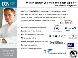 Complete, creative solutions for developers and manufacturers of rapid assays
We can connect you to all of the best suppliers:
The Network of Affiliates
DCN’s Network of Affiliates is a group of closely knit companies
that work together to provide all of the key elements necessary to
design, develop manufacture and commercialize point of care
diagnostic systems. Member companies include:
• Manufacturing equipment suppliers
• Cassette and device designers
• High volume molding companies
• Materials converters
• Reader developers and manufacturers
• Contract manufacturers
• Platform technology suppliers
 