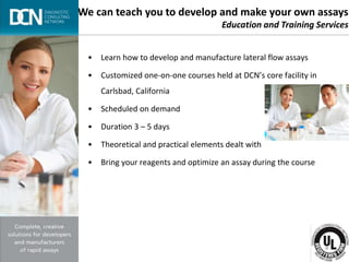 Complete, creative solutions for developers and manufacturers of rapid assays
• Learn how to develop and manufacture lateral flow assays
• Customized one-on-one courses held at DCN’s core facility in
Carlsbad, California
• Scheduled on demand
• Duration 3 – 5 days
• Theoretical and practical elements dealt with
• Bring your reagents and optimize an assay during the course
We can teach you to develop and make your own assays
Education and Training Services
 