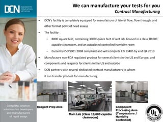 Complete, creative solutions for developers and manufacturers of rapid assays
• DCN’s facility is completely equipped for manufacture of lateral flow, flow through, and
other format point of need assays
• The facility:
– 8000 square feet, containing 3000 square feet of wet lab, housed in a class 10,000
capable cleanroom, and an associated controlled humidity room
– Currently ISO 9001:2008 compliant and will complete EN 13485 by end Q4 2010
• Manufacture non-FDA regulated product for several clients in the US and Europe, and
components and reagents for clients in the US and outside
• DCN partners with several dedicated contract manufacturers to whom
it can transfer product for manufacturing.
We can manufacture your tests for you
Contract Manufacturing
Reagent Prep Area
Main Lab (Class 10,000 capable
cleanroom)
Component
Processing Area
(Temperature /
Humidity
Controlled)
 