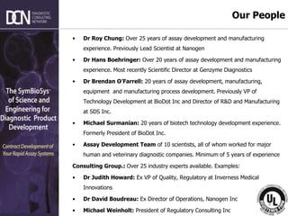 Complete, creative solutions for developers and manufacturers of rapid assays
• Dr Roy Chung: Over 25 years of assay development and manufacturing
experience. Previously Lead Scientist at Nanogen
• Dr Hans Boehringer: Over 20 years of assay development and manufacturing
experience. Most recently Scientific Director at Genzyme Diagnostics
• Dr Brendan O’Farrell: 20 years of assay development, manufacturing,
equipment and manufacturing process development. Previously VP of
Technology Development at BioDot Inc and Director of R&D and Manufacturing
at SDS Inc.
• Michael Surmanian: 20 years of biotech technology development experience.
Formerly President of BioDot Inc.
• Assay Development Team of 10 scientists, all of whom worked for major
human and veterinary diagnostic companies. Minimum of 5 years of experience
Consulting Group.: Over 25 industry experts available. Examples:
• Dr Judith Howard: Ex VP of Quality, Regulatory at Inverness Medical
Innovations
• Dr David Boudreau: Ex Director of Operations, Nanogen Inc
• Michael Weinholt: President of Regulatory Consulting Inc
Our People
 