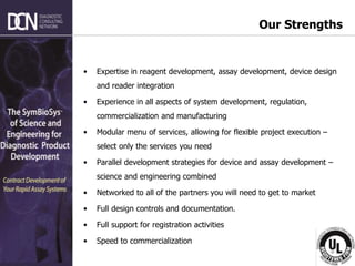 Complete, creative solutions for developers and manufacturers of rapid assays
Our Strengths
• Expertise in reagent development, assay development, device design
and reader integration
• Experience in all aspects of system development, regulation,
commercialization and manufacturing
• Modular menu of services, allowing for flexible project execution –
select only the services you need
• Parallel development strategies for device and assay development –
science and engineering combined
• Networked to all of the partners you will need to get to market
• Full design controls and documentation.
• Full support for registration activities
• Speed to commercialization
 