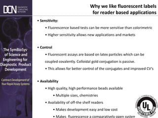 Complete, creative solutions for developers and manufacturers of rapid assays
• Sensitivity:
• Fluorescence based tests can be more sensitive than colorimetric
• Higher sensitivity allows new applications and markets
• Control
• Fluorescent assays are based on latex particles which can be
coupled covalently. Colloidal gold conjugation is passive.
• This allows for better control of the conjugates and improved CV‘s
• Availability
• High quality, high performance beads available
• Multiple sizes, chemistries
• Availability of off-the shelf readers
• Makes development easy and low cost
• Makes fluorescence a comparatively open system
Why we like fluorescent labels
for reader based applications
 