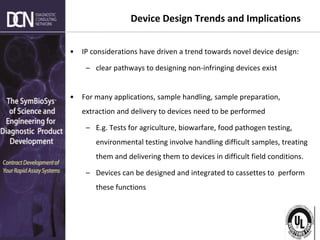Complete, creative solutions for developers and manufacturers of rapid assays
Device Design Trends and Implications
• IP considerations have driven a trend towards novel device design:
– clear pathways to designing non-infringing devices exist
• For many applications, sample handling, sample preparation,
extraction and delivery to devices need to be performed
– E.g. Tests for agriculture, biowarfare, food pathogen testing,
environmental testing involve handling difficult samples, treating
them and delivering them to devices in difficult field conditions.
– Devices can be designed and integrated to cassettes to perform
these functions
 