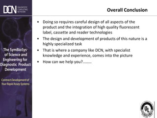 Complete, creative solutions for developers and manufacturers of rapid assays
Overall Conclusion
• Doing so requires careful design of all aspects of the
product and the integration of high quality fluorescent
label, cassette and reader technologies
• The design and development of products of this nature is a
highly specialized task
• That is where a company like DCN, with specialist
knowledge and experience, comes into the picture
• How can we help you?........
 