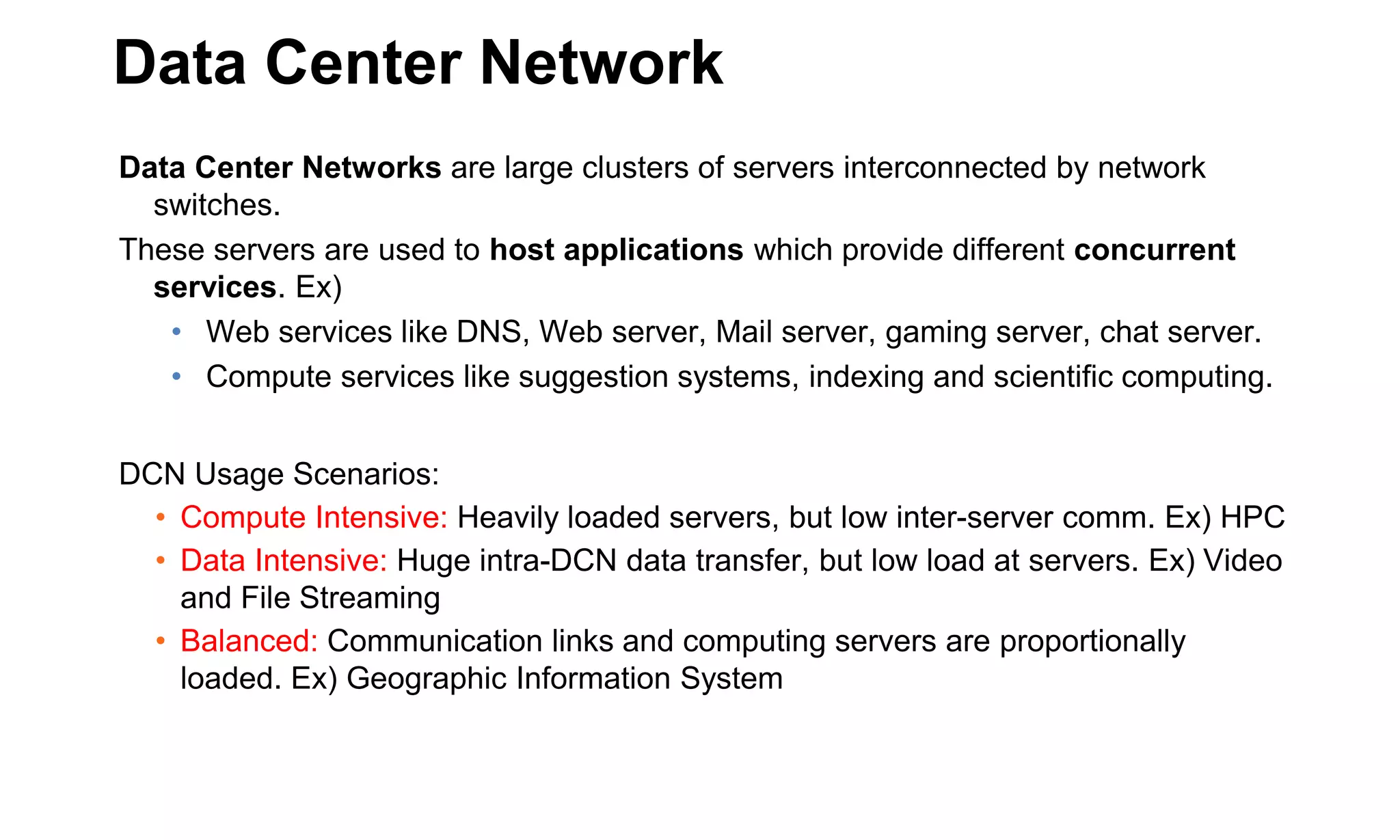 Data Center Network
Data Center Networks are large clusters of servers interconnected by network
switches.
These servers are used to host applications which provide different concurrent
services. Ex)
• Web services like DNS, Web server, Mail server, gaming server, chat server.
• Compute services like suggestion systems, indexing and scientific computing.
DCN Usage Scenarios:
• Compute Intensive: Heavily loaded servers, but low inter-server comm. Ex) HPC
• Data Intensive: Huge intra-DCN data transfer, but low load at servers. Ex) Video
and File Streaming
• Balanced: Communication links and computing servers are proportionally
loaded. Ex) Geographic Information System
 