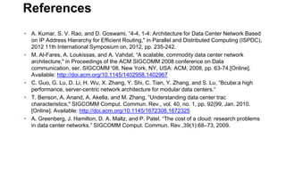 References
• A. Kumar, S. V. Rao, and D. Goswami, “4-4, 1-4: Architecture for Data Center Network Based
on IP Address Hierarchy for Efficient Routing," in Parallel and Distributed Computing (ISPDC),
2012 11th International Symposium on, 2012, pp. 235-242.
• M. Al-Fares, A. Loukissas, and A. Vahdat, “A scalable, commodity data center network
architecture," in Proceedings of the ACM SIGCOMM 2008 conference on Data
communication, ser. SIGCOMM '08. New York, NY, USA: ACM, 2008, pp. 63-74.[Online].
Available: http://doi.acm.org/10.1145/1402958.1402967
• C. Guo, G. Lu, D. Li, H. Wu, X. Zhang, Y. Shi, C. Tian, Y. Zhang, and S. Lu, “Bcube:a high
performance, server-centric network architecture for modular data centers.“
• T. Benson, A. Anand, A. Akella, and M. Zhang, “Understanding data center trac
characteristics," SIGCOMM Comput. Commun. Rev., vol. 40, no. 1, pp. 92{99, Jan. 2010.
[Online]. Available: http://doi.acm.org/10.1145/1672308.1672325
• A. Greenberg, J. Hamilton, D. A. Maltz, and P. Patel. “The cost of a cloud: research problems
in data center networks.” SIGCOMM Comput. Commun. Rev.,39(1):68–73, 2009.
 