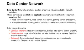 Data Center Network
Data Center Networks are large clusters of servers interconnected by network
switches.
These servers are used to host applications which provide different concurrent
services. Ex)
• Web services like DNS, Web server, Mail server, gaming server, chat server.
• Compute services like suggestion systems, indexing and scientific computing.
DCN Usage Scenarios:
• Compute Intensive: Heavily loaded servers, but low inter-server comm. Ex) HPC
• Data Intensive: Huge intra-DCN data transfer, but low load at servers. Ex) Video
and File Streaming
• Balanced: Communication links and computing servers are proportionally
loaded. Ex) Geographic Information System
 