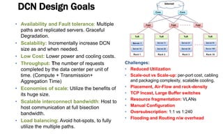 DCN Design Goals
• Availability and Fault tolerance: Multiple
paths and replicated servers. Graceful
Degradation.
• Scalability: Incrementally increase DCN
size as and when needed.
• Low Cost: Lower power and cooling costs.
• Throughput: The number of requests
completed by the data center per unit of
time. (Compute + Transmission+
Aggregation Time)
• Economies of scale: Utilize the benefits of
its huge size.
• Scalable interconnect bandwidth: Host to
host communication at full bisection
bandwidth.
• Load balancing: Avoid hot-spots, to fully
utilize the multiple paths.
Challenges:
• Reduced Utilization
• Scale-out vs Scale-up: per-port cost, cabling
and packaging complexity, scalable cooling.
• Placement, Air-Flow and rack-density
• TCP Incast, Large Buffer switches
• Resource fragmentation: VLANs
• Manual Configuration
• Oversubscription: 1:1 vs 1:240
• Flooding and Routing n/w overhead
 