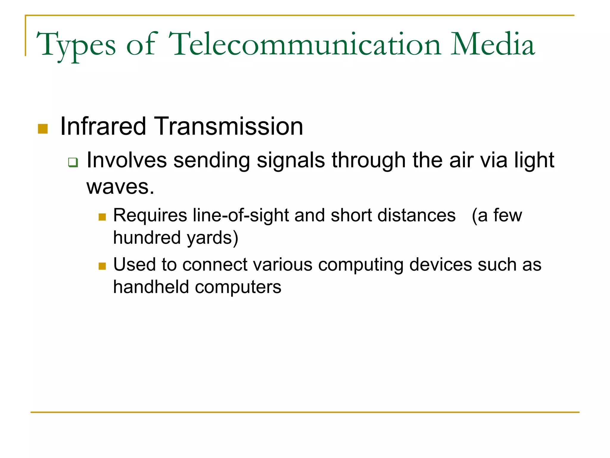  Infrared Transmission
 Involves sending signals through the air via light
waves.
 Requires line-of-sight and short distances (a few
hundred yards)
 Used to connect various computing devices such as
handheld computers
Types of Telecommunication Media
 