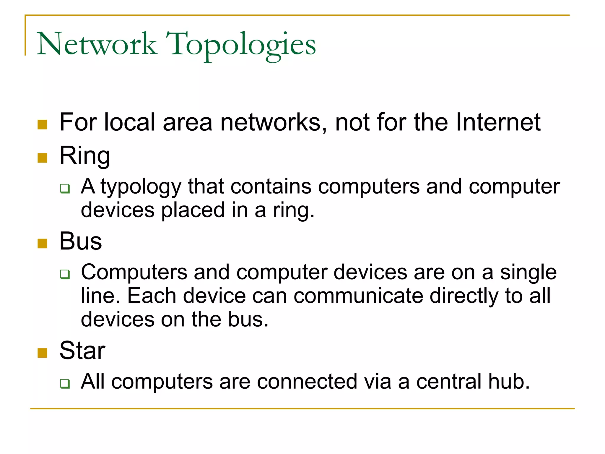 Network Topologies
 For local area networks, not for the Internet
 Ring
 A typology that contains computers and computer
devices placed in a ring.
 Bus
 Computers and computer devices are on a single
line. Each device can communicate directly to all
devices on the bus.
 Star
 All computers are connected via a central hub.
 