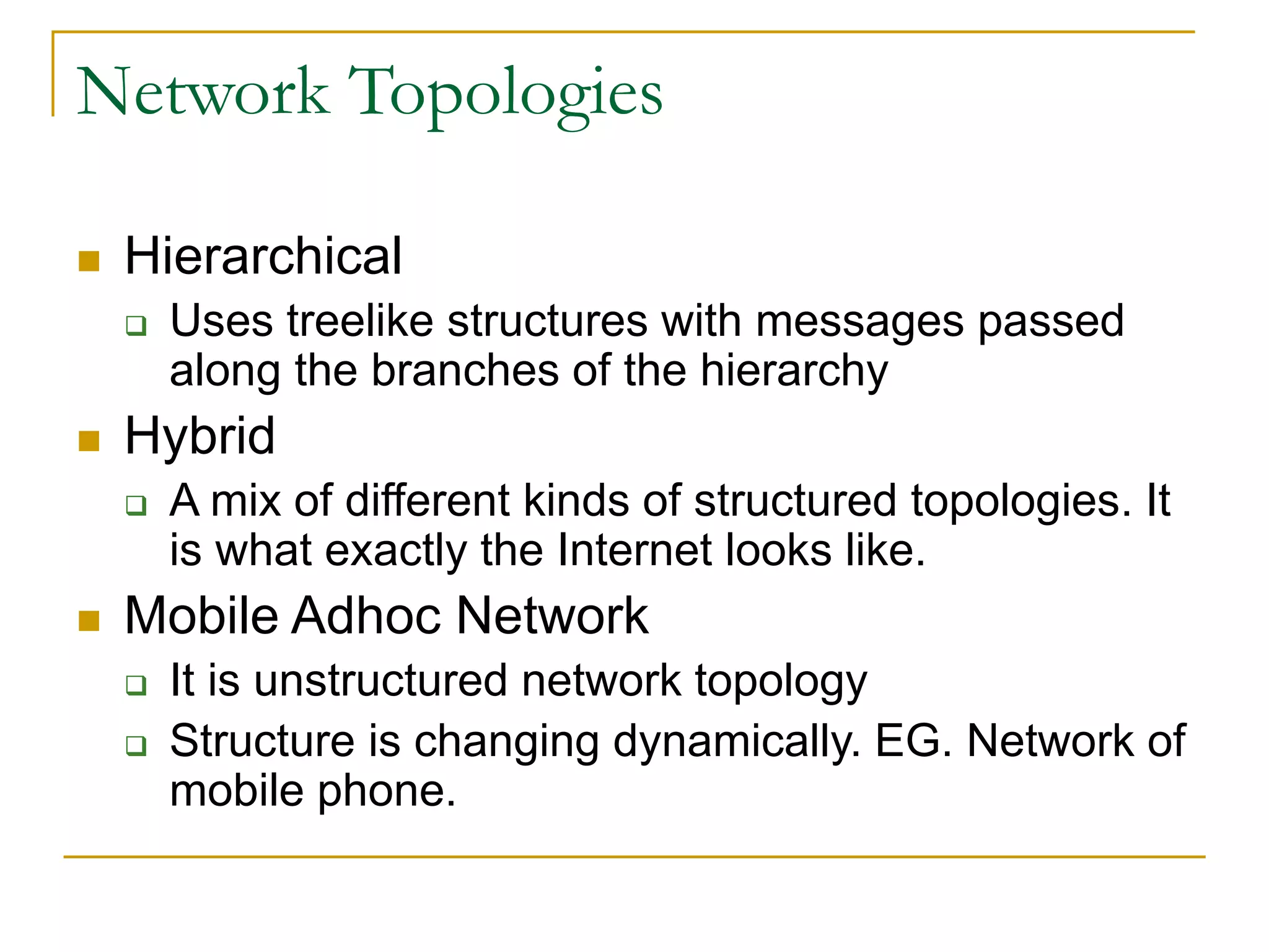 Network Topologies
 Hierarchical
 Uses treelike structures with messages passed
along the branches of the hierarchy
 Hybrid
 A mix of different kinds of structured topologies. It
is what exactly the Internet looks like.
 Mobile Adhoc Network
 It is unstructured network topology
 Structure is changing dynamically. EG. Network of
mobile phone.
 