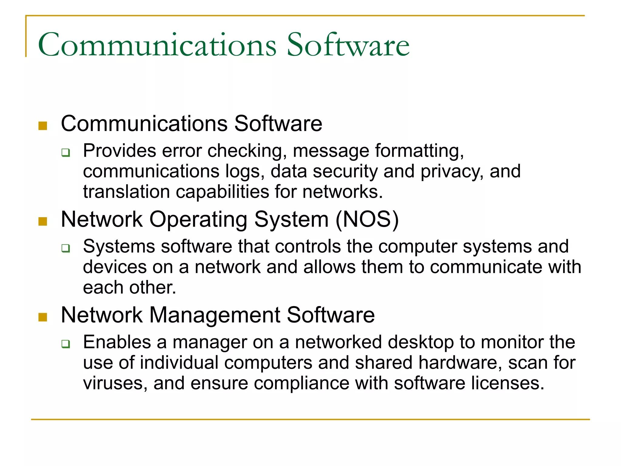 33
Communications Software
 Communications Software
 Provides error checking, message formatting,
communications logs, data security and privacy, and
translation capabilities for networks.
 Network Operating System (NOS)
 Systems software that controls the computer systems and
devices on a network and allows them to communicate with
each other.
 Network Management Software
 Enables a manager on a networked desktop to monitor the
use of individual computers and shared hardware, scan for
viruses, and ensure compliance with software licenses.
 