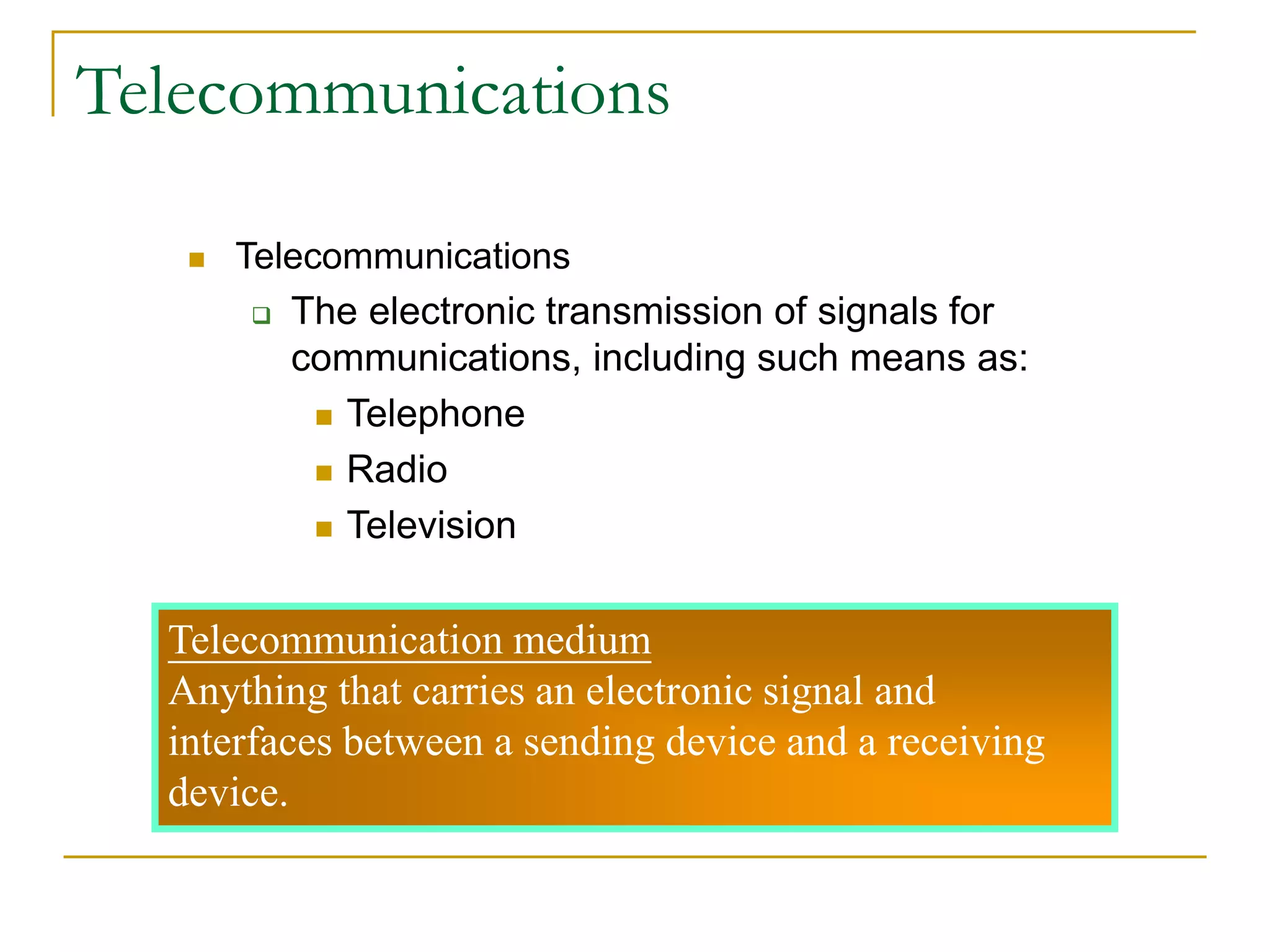  Telecommunications
 The electronic transmission of signals for
communications, including such means as:
 Telephone
 Radio
 Television
Telecommunication medium
Anything that carries an electronic signal and
interfaces between a sending device and a receiving
device.
Telecommunications
 