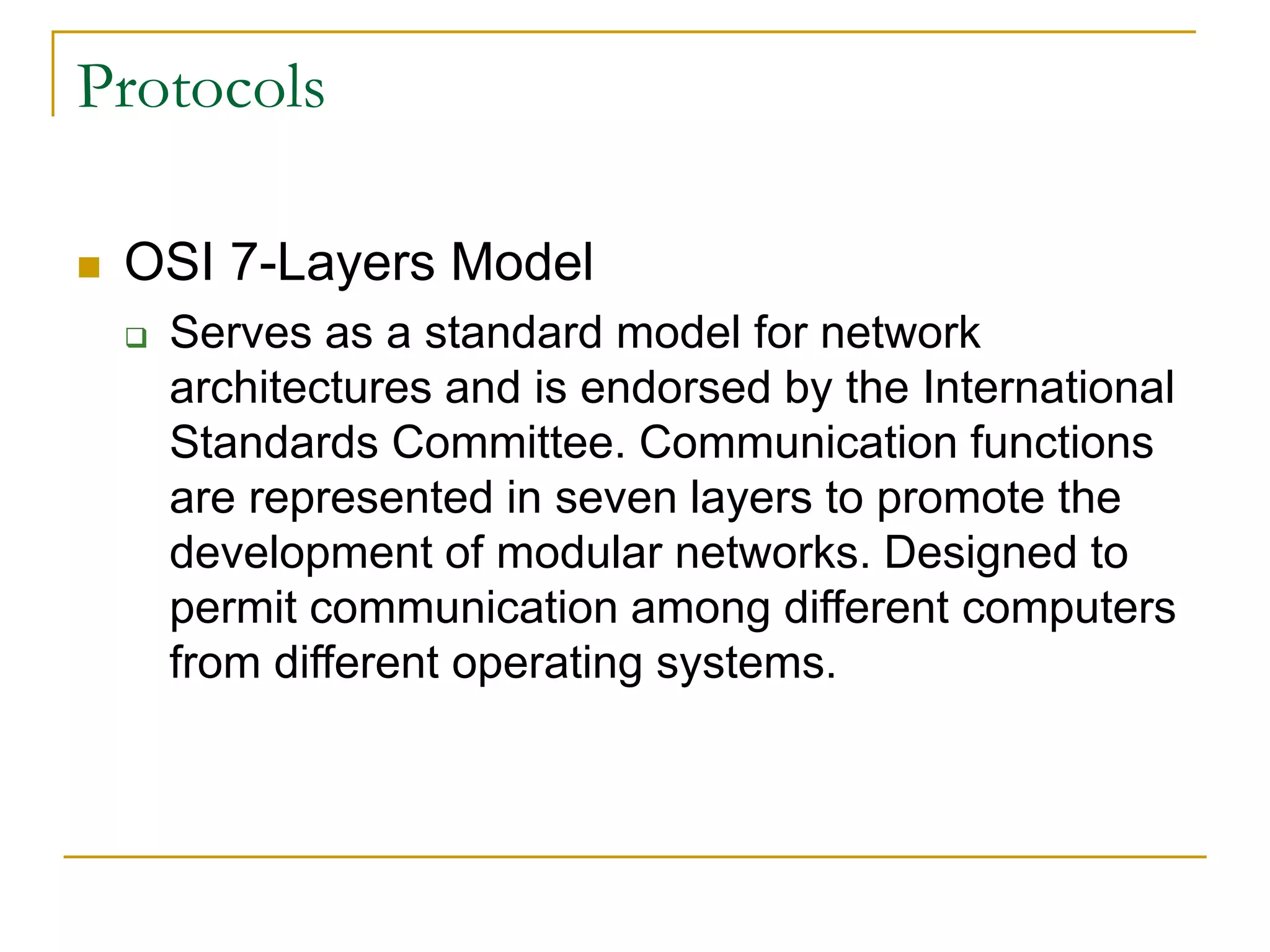 35
Protocols
 OSI 7-Layers Model
 Serves as a standard model for network
architectures and is endorsed by the International
Standards Committee. Communication functions
are represented in seven layers to promote the
development of modular networks. Designed to
permit communication among different computers
from different operating systems.
 