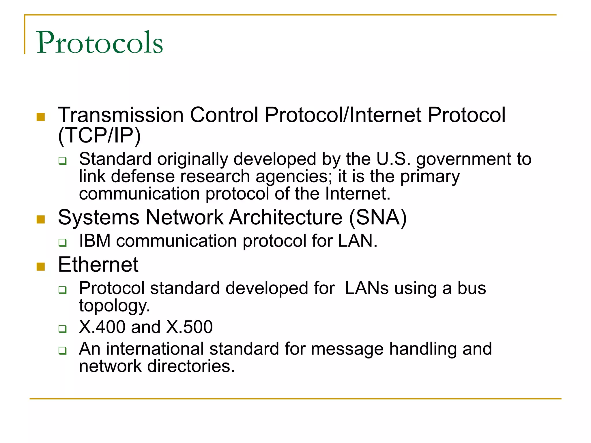 36
 Transmission Control Protocol/Internet Protocol
(TCP/IP)
 Standard originally developed by the U.S. government to
link defense research agencies; it is the primary
communication protocol of the Internet.
 Systems Network Architecture (SNA)
 IBM communication protocol for LAN.
 Ethernet
 Protocol standard developed for LANs using a bus
topology.
 X.400 and X.500
 An international standard for message handling and
network directories.
Protocols
 