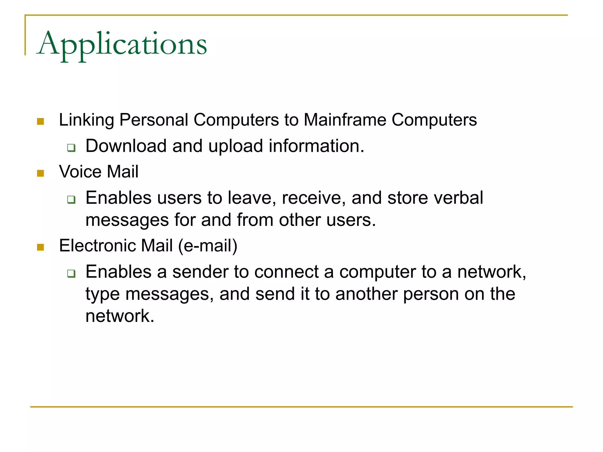  Linking Personal Computers to Mainframe Computers
 Download and upload information.
 Voice Mail
 Enables users to leave, receive, and store verbal
messages for and from other users.
 Electronic Mail (e-mail)
 Enables a sender to connect a computer to a network,
type messages, and send it to another person on the
network.
39
Applications
 