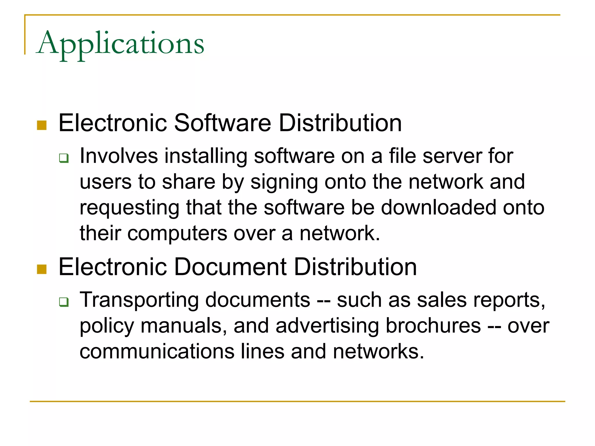 40
Applications
 Electronic Software Distribution
 Involves installing software on a file server for
users to share by signing onto the network and
requesting that the software be downloaded onto
their computers over a network.
 Electronic Document Distribution
 Transporting documents -- such as sales reports,
policy manuals, and advertising brochures -- over
communications lines and networks.
 