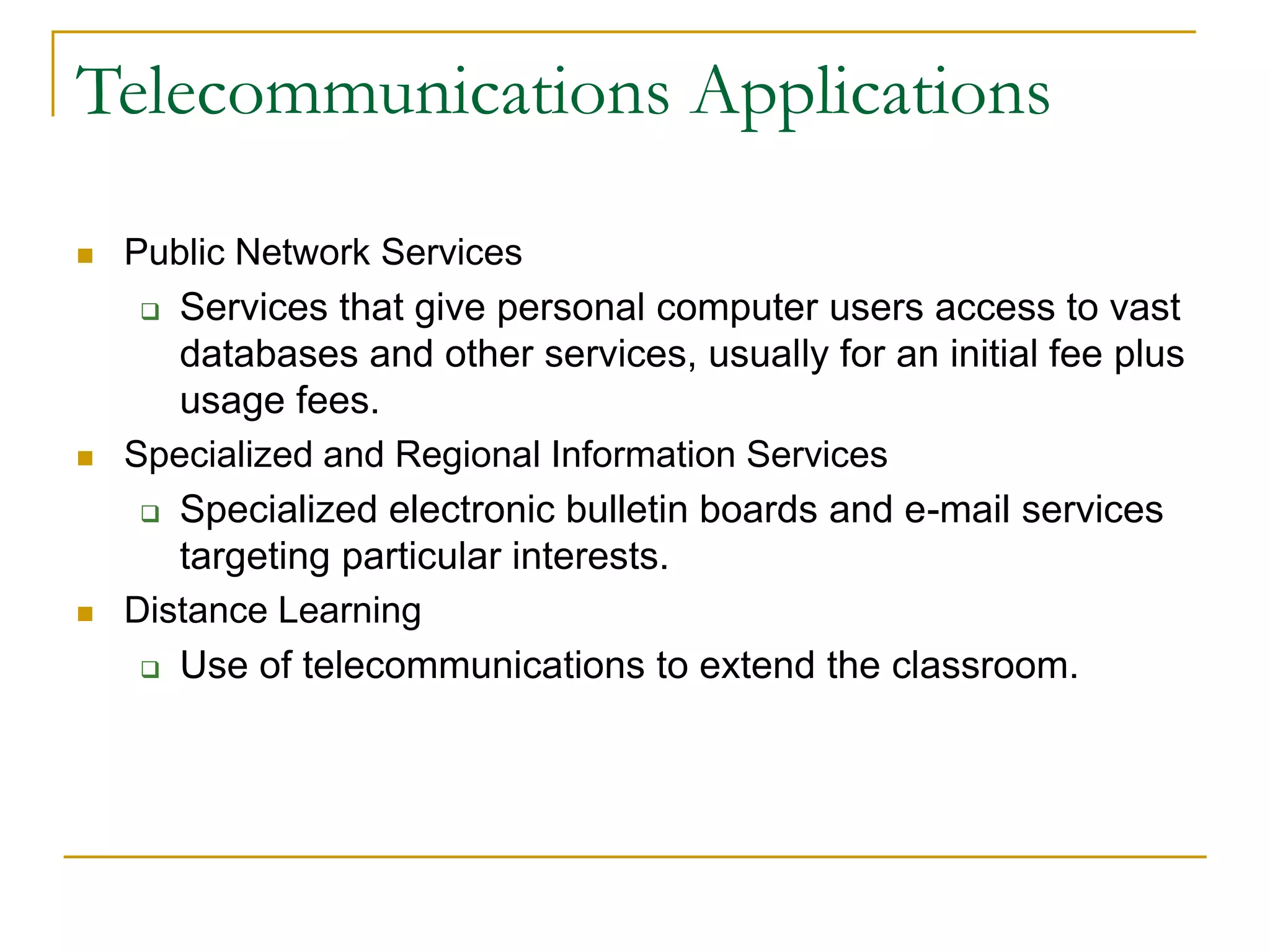  Public Network Services
 Services that give personal computer users access to vast
databases and other services, usually for an initial fee plus
usage fees.
 Specialized and Regional Information Services
 Specialized electronic bulletin boards and e-mail services
targeting particular interests.
 Distance Learning
 Use of telecommunications to extend the classroom.
43
Telecommunications Applications
 