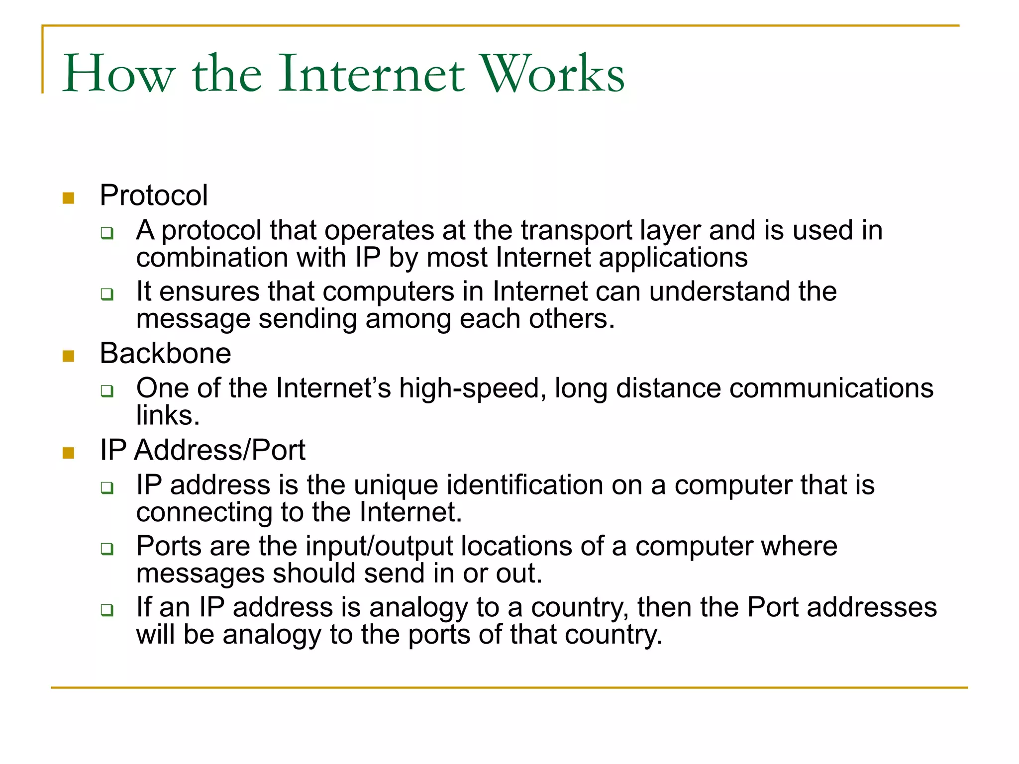 How the Internet Works
 Protocol
 A protocol that operates at the transport layer and is used in
combination with IP by most Internet applications
 It ensures that computers in Internet can understand the
message sending among each others.
 Backbone
 One of the Internet’s high-speed, long distance communications
links.
 IP Address/Port
 IP address is the unique identification on a computer that is
connecting to the Internet.
 Ports are the input/output locations of a computer where
messages should send in or out.
 If an IP address is analogy to a country, then the Port addresses
will be analogy to the ports of that country.
 