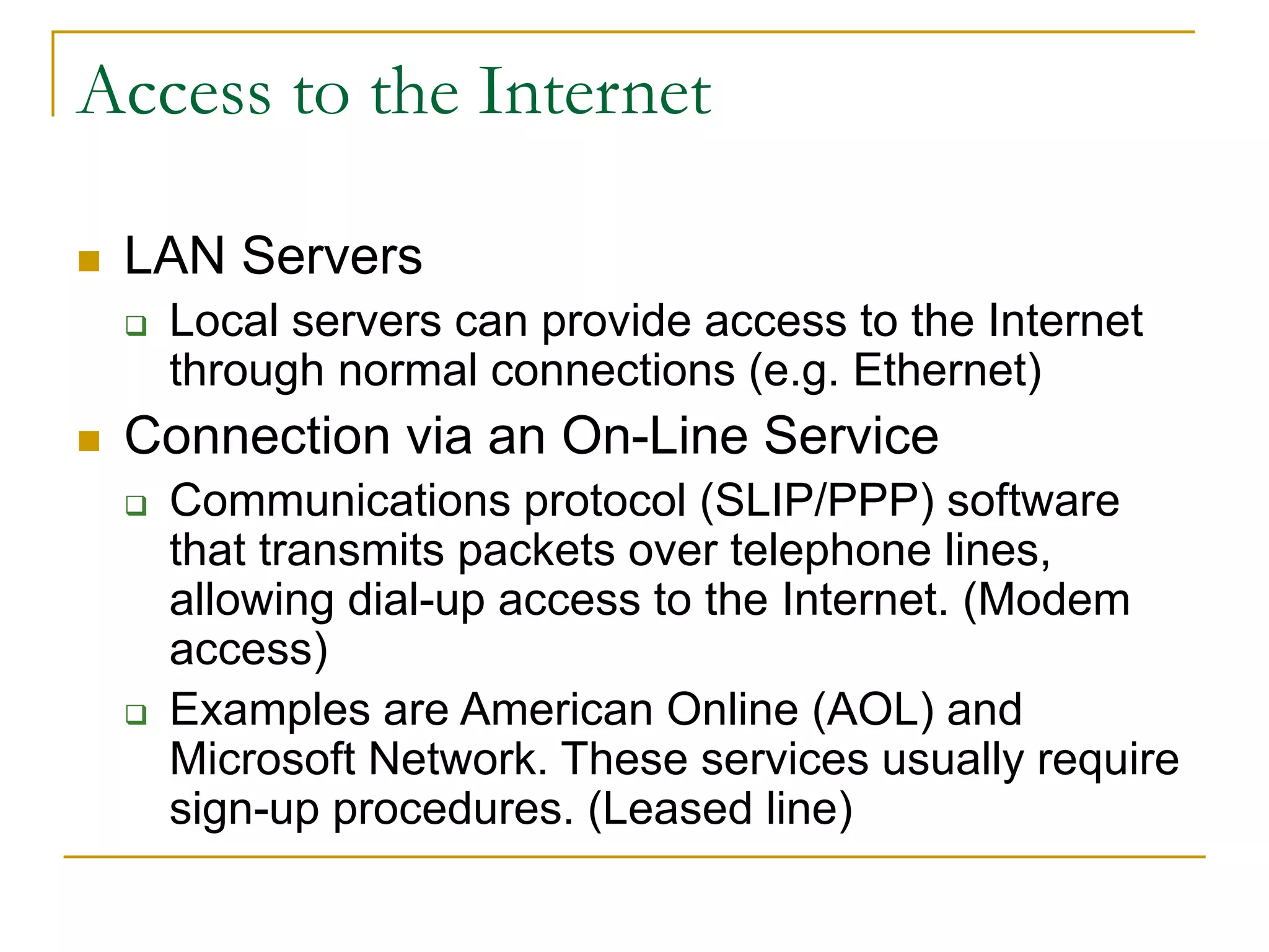 Access to the Internet
 LAN Servers
 Local servers can provide access to the Internet
through normal connections (e.g. Ethernet)
 Connection via an On-Line Service
 Communications protocol (SLIP/PPP) software
that transmits packets over telephone lines,
allowing dial-up access to the Internet. (Modem
access)
 Examples are American Online (AOL) and
Microsoft Network. These services usually require
sign-up procedures. (Leased line)
 