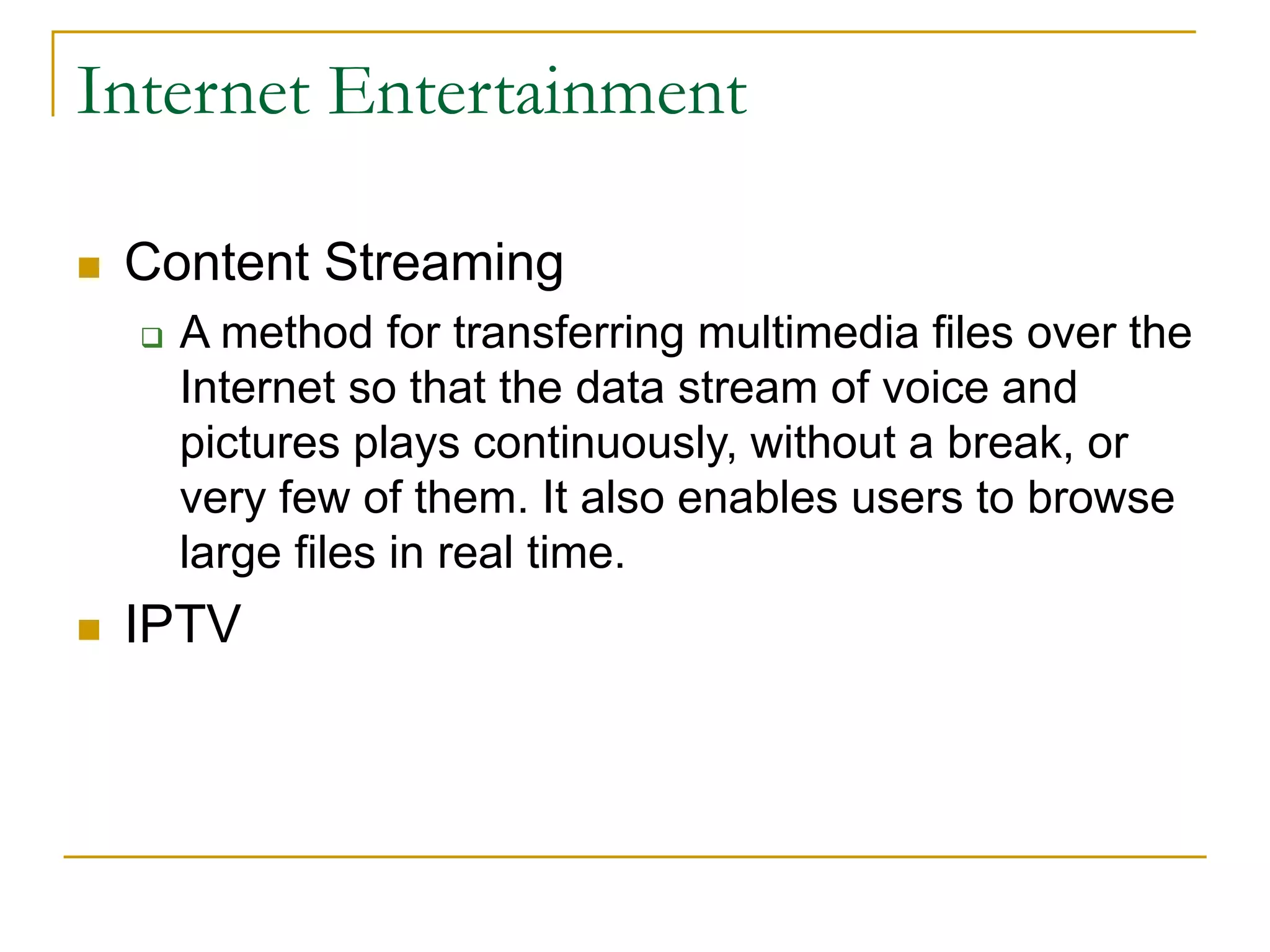 Internet Entertainment
 Content Streaming
 A method for transferring multimedia files over the
Internet so that the data stream of voice and
pictures plays continuously, without a break, or
very few of them. It also enables users to browse
large files in real time.
 IPTV
 