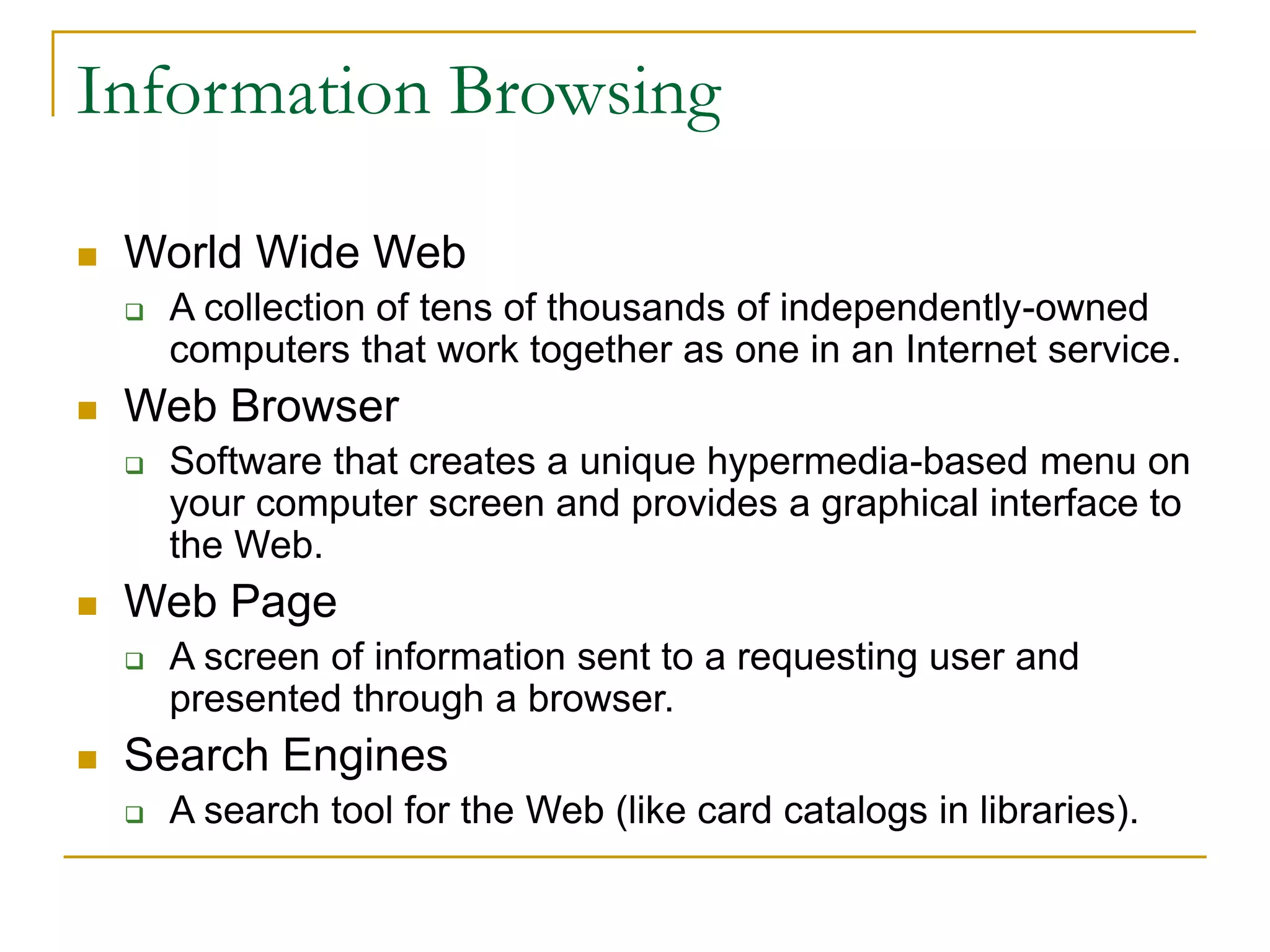  World Wide Web
 A collection of tens of thousands of independently-owned
computers that work together as one in an Internet service.
 Web Browser
 Software that creates a unique hypermedia-based menu on
your computer screen and provides a graphical interface to
the Web.
 Web Page
 A screen of information sent to a requesting user and
presented through a browser.
 Search Engines
 A search tool for the Web (like card catalogs in libraries).
Information Browsing
 