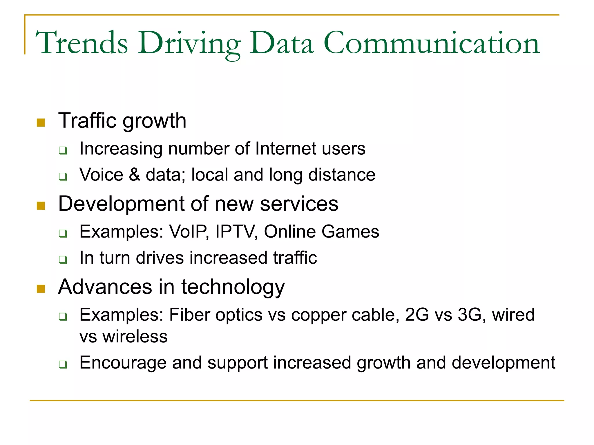 Trends Driving Data Communication
 Traffic growth
 Increasing number of Internet users
 Voice & data; local and long distance
 Development of new services
 Examples: VoIP, IPTV, Online Games
 In turn drives increased traffic
 Advances in technology
 Examples: Fiber optics vs copper cable, 2G vs 3G, wired
vs wireless
 Encourage and support increased growth and development
 