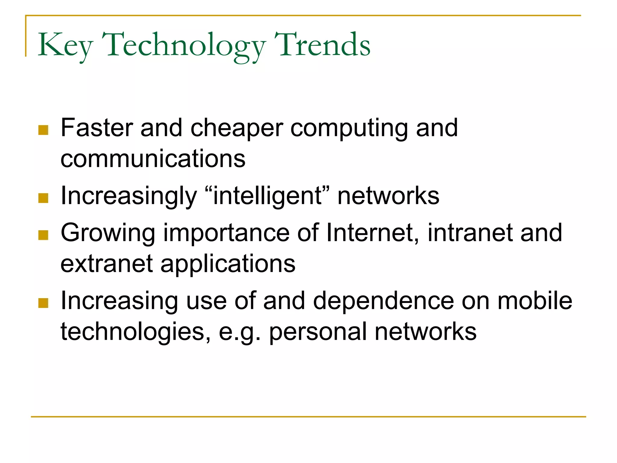 Key Technology Trends
 Faster and cheaper computing and
communications
 Increasingly “intelligent” networks
 Growing importance of Internet, intranet and
extranet applications
 Increasing use of and dependence on mobile
technologies, e.g. personal networks
 