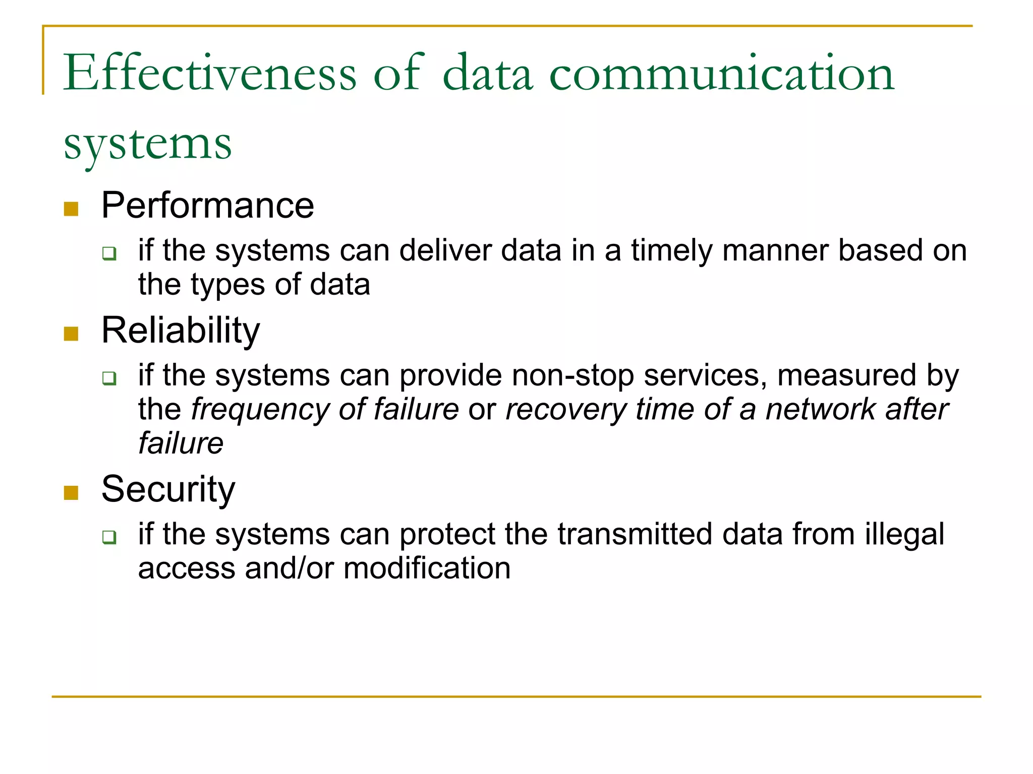 Effectiveness of data communication
systems
 Performance
 if the systems can deliver data in a timely manner based on
the types of data
 Reliability
 if the systems can provide non-stop services, measured by
the frequency of failure or recovery time of a network after
failure
 Security
 if the systems can protect the transmitted data from illegal
access and/or modification
 