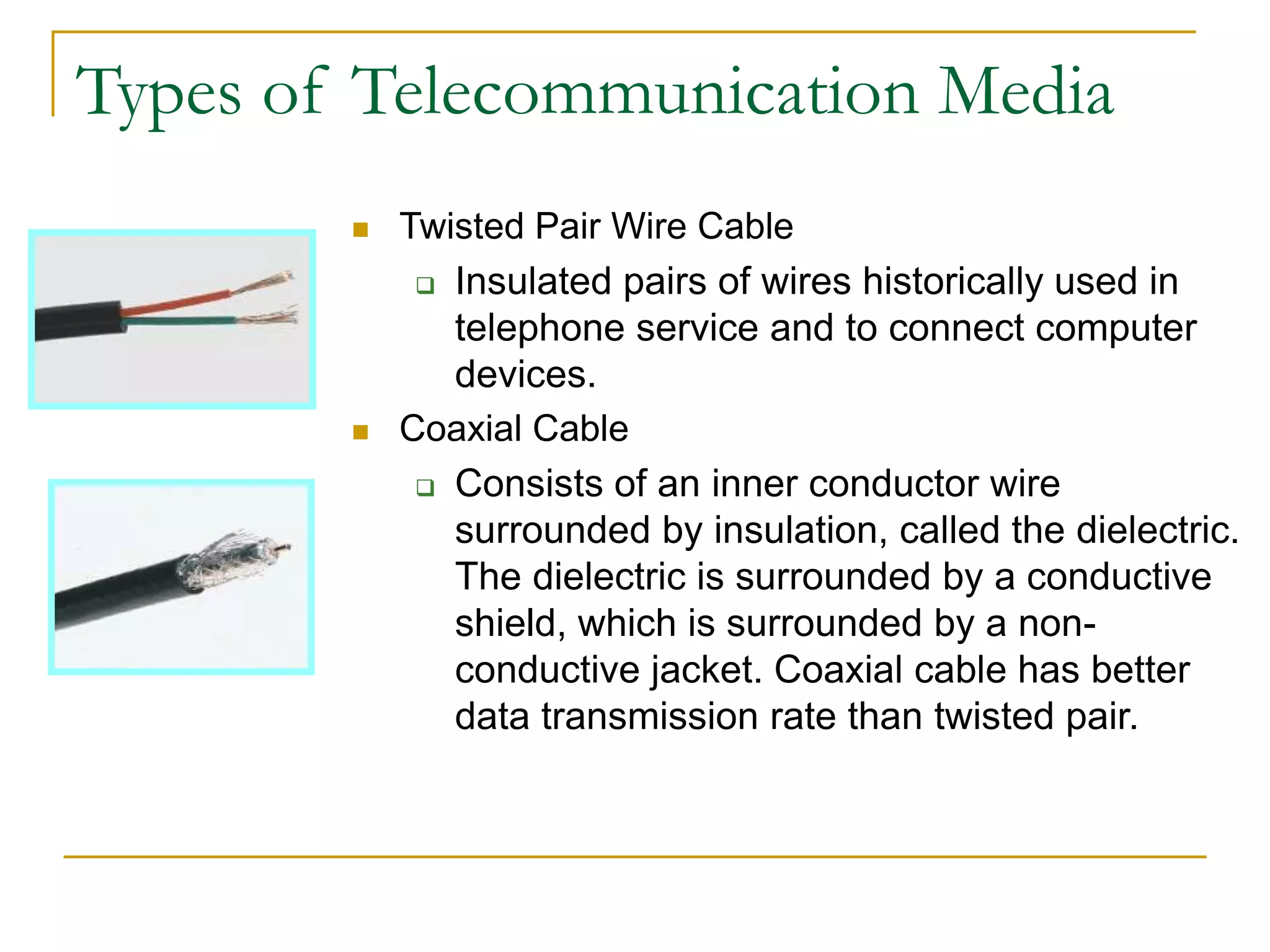  Twisted Pair Wire Cable
 Insulated pairs of wires historically used in
telephone service and to connect computer
devices.
 Coaxial Cable
 Consists of an inner conductor wire
surrounded by insulation, called the dielectric.
The dielectric is surrounded by a conductive
shield, which is surrounded by a non-
conductive jacket. Coaxial cable has better
data transmission rate than twisted pair.
Types of Telecommunication Media
 