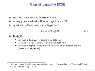 Nyquist capacity(1928)
assumes a channel entirely free of noise
for any given bandwidth B, max. signal rate is 2B
signal with M levels may carry log2M bits3
CN = 2.B.log2M (1)
Tradeoﬀs:
increase in bandwidth, increase in data rate
increase the signal levels, increase the data rate
increase in signal levels, diﬃcult for receiver to process the bits
(there is a limit to M)
3 "Certain topics in telegraph transmission theory, Nyquist, Harry., Trans. AIEE, vol.
47, pp. 617–644, Apr. 1928
 