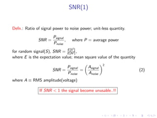SNR(1)
Defn.: Ratio of signal power to noise power; unit-less quantity.
SNR =
Psignal
Pnoise
, where P = average power
for random signal(S), SNR = E[S2
]
E[N2] ,
where E is the expectation value; mean square value of the quantity
SNR =
Psignal
Pnoise
=
Asignal
Anoise
2
(2)
where A ≡ RMS amplitude(voltage)
If SNR < 1 the signal become unusable..!!
 