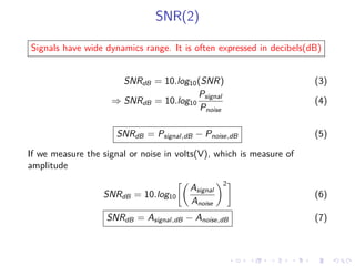 SNR(2)
Signals have wide dynamics range. It is often expressed in decibels(dB)
SNRdB = 10.log10(SNR) (3)
⇒ SNRdB = 10.log10
Psignal
Pnoise
(4)
SNRdB = Psignal,dB − Pnoise,dB (5)
If we measure the signal or noise in volts(V), which is measure of
amplitude
SNRdB = 10.log10
Asignal
Anoise
2
(6)
SNRdB = Asignal,dB − Anoise,dB (7)
 