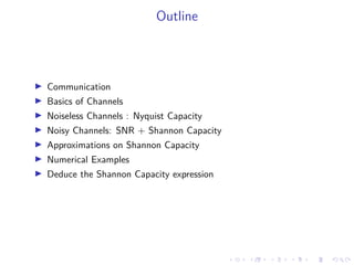 Outline
Communication
Basics of Channels
Noiseless Channels : Nyquist Capacity
Noisy Channels: SNR + Shannon Capacity
Approximations on Shannon Capacity
Numerical Examples
Deduce the Shannon Capacity expression
 