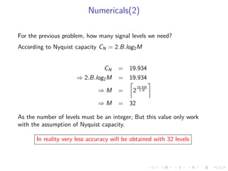 Numericals(2)
For the previous problem, how many signal levels we need?
According to Nyquist capacity CN = 2.B.log2M
CN = 19.934
⇒ 2.B.log2M = 19.934
⇒ M = 2
19.934
2.B
⇒ M = 32
As the number of levels must be an integer; But this value only work
with the assumption of Nyquist capacity.
In reality very less accuracy will be obtained with 32 levels
 