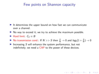 Few points on Shannon capacity
It determines the upper bound on how fast we can communicate
over a channel.
No way to exceed it; we try to achieve the maximum possible.
Hard limit: CS ∝ B
No transmission cond.: If N >> S then S
N → 0 and log2(1 + S
N ) → 0
Increasing S will enhance the system performance, but not
indeﬁnitely; we need a CAP to the power of these devices.
 