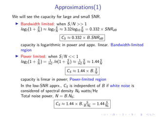 Approximations(1)
We will see the capacity for large and small SNR.
Bandwidth limited: when S/N >> 1
log2(1 + S
N ) ≈ log2
S
N ≈ 3.32log10
S
N = 0.332 × SNRdB
CS ≈ 0.332 × B.SNRdB
capacity is logarithmic in power and appx. linear. Bandwidth-limited
region
Power limited: when S/N << 1
log2(1 + S
N ) = 1
ln2 .ln(1 + S
N ) ≈ 1
ln2
S
N ≈ 1.44 S
N
CS ≈ 1.44 × B. S
N
capacity is linear in power; Power-limited region
In the low-SNR apprx., CS is independent of B if white noise is
considered of spectral density N0 watts/Hz
Total noise power, N = B.N0;
CS ≈ 1.44 × B. S
B.N0
= 1.44 S
N0
 