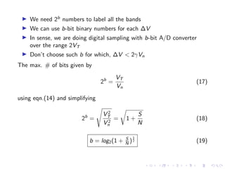 We need 2b
numbers to label all the bands
We can use b-bit binary numbers for each ∆V
In sense, we are doing digital sampling with b-bit A/D converter
over the range 2VT
Don’t choose such b for which, ∆V < 2γVn
The max. # of bits given by
2b
=
VT
Vn
(17)
using eqn.(14) and simplifying
2b
=
V 2
T
V 2
n
= 1 +
S
N
(18)
b = log2(1 + S
N )
1
2 (19)
 
