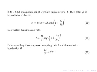 If M , b-bit measurements of level are taken in time T, then total # of
bits of info. collected
H = M.b = M.log2 1 +
S
N
1
2
(20)
Information transmission rate,
I =
M
T
.log2 1 +
S
N
1
2
(21)
From sampling theorem, max. sampling rate for a channel with
bandwidth B
M
T
= 2B (22)
 