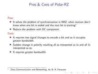 Pros & Cons of Polar-RZ
Pros:
It solves the problem of synchronization in NRZ; when receiver don’t
know when one bit is ended and the next bit is starting1
Reduce the problem with DC component.
Cons:
It requires two signal changes to encode a bit and so it occupies
greater bandwidth.
Sudden change in polarity resulting all as interpreted as 1s and all 1s
interpreted as as.
It requires greater bandwidth.
1 Data Communication and Networking, 4e, B. A. Forouzan
 
