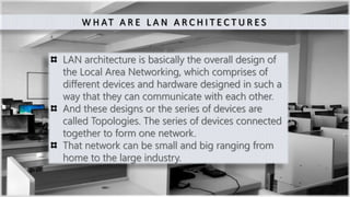 2
W H AT A R E L A N A R C H I T E C T U R E S
LAN architecture is basically the overall design of
the Local Area Networking, which comprises of
different devices and hardware designed in such a
way that they can communicate with each other.
And these designs or the series of devices are
called Topologies. The series of devices connected
together to form one network.
That network can be small and big ranging from
home to the large industry.
 