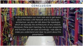 8
C O N C L U S I O N
In this presentation our main task was to get aware
about the basic LAN Network and to discuss its
architecture. we also did talk about the topologies
which are basically the architectures of any network.
Moreover, these each topology has its own properties
and function and are used accordingly. I was able to
make you understand and clear my point about the
presentation.
 