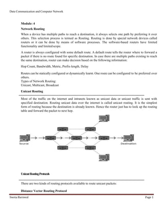 Data Communication and Computer Network
Sweta Barnwal Page 1
Module: 4
Network Routing
When a device has multiple paths to reach a destination, it always selects one path by preferring it over
others. This selection process is termed as Routing. Routing is done by special network devices called
routers or it can be done by means of software processes. The software-based routers have limited
functionality and limitedscope.
A router is always configured with some default route. A default route tells the router where to forward a
packet if there is no route found for specific destination. In case there are multiple paths existing to reach
the same destination, router can make decision based on the following information:
Hop Count, Bandwidth, Metric, Prefix-length, Delay
Routes can be statically configured or dynamically learnt. One route can be configured to be preferred over
others.
Types of Network Routing:
Unicast, Multicast, Broadcast
Unicast Routing
Most of the traffic on the internet and intranets known as unicast data or unicast traffic is sent with
specified destination. Routing unicast data over the internet is called unicast routing. It is the simplest
form of routing because the destination is already known. Hence the router just has to look up the routing
table and forward the packet to next hop.
UnicastRoutingProtocols
There are two kinds of routing protocols available to route unicast packets:
Distance Vector Routing Protocol
 