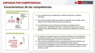  Las competencias son transferibles a múltiples situaciones y contextos
diferentes.
 Son multifuncionales puesto que pueden ser utilizadas para conseguir varias
objetivos, para resolver diferentes tipos de problemas.
 La transferencia no es la aplicación automática y homogénea de los
conocimientos, habilidades y actitudes a todas las situaciones que nos toca
enfrentar, sino, debe entenderse como un proceso de adaptación creativa y
flexible.
 La actuación competente supone un proceso de reflexión para comprender la
pluralidad de aspectos o dimensiones que entran en juego en cada situación
que se afronta para adaptar y recrear su intervención.
 Una actuación competente supone un proceso permanente de reflexión para
armonizar las intensiones con las posibilidades de cada contexto.
 Una actuación competente supone un proceso permanente de reflexión sobre el
sentido de responsabilidad y compromiso con los valores que orientan su vida
personal y social.
CARÁCTER CREATIVO DE LA
TRANSFERENCIA
CARÁCTER REFLEXIVO
Características de las competencias
ENFOQUE POR COMPETENCIAS.
 